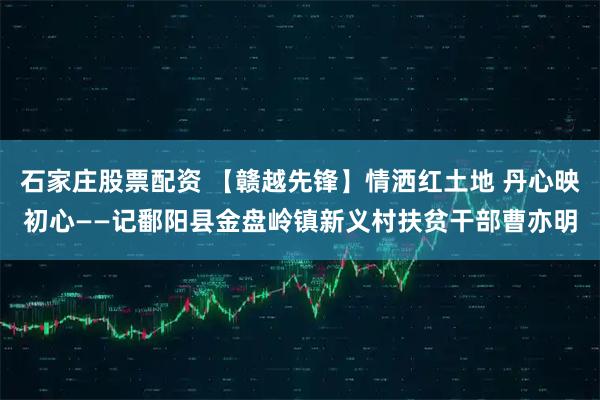 石家庄股票配资 【赣越先锋】情洒红土地 丹心映初心——记鄱阳县金盘岭镇新义村扶贫干部曹亦明