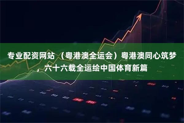专业配资网站 （粤港澳全运会）粤港澳同心筑梦，六十六载全运绘中国体育新篇
