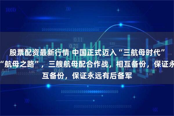 股票配资最新行情 中国正式迈入“三航母时代”，回顾我国“航母之路”，三艘航母配合作战，相互备份，保证永远有后备军